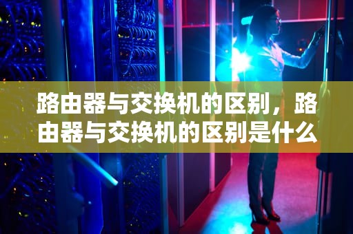 路由器与交换机的区别,路由器与交换机的区别是什么 路由器与交换机的区别,路由器与交换机的区别是什么