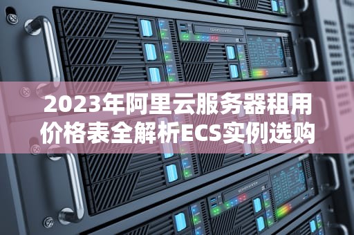 2023年阿里云服务器租用价格表全解析ECS实例选购指南与成本优化策略