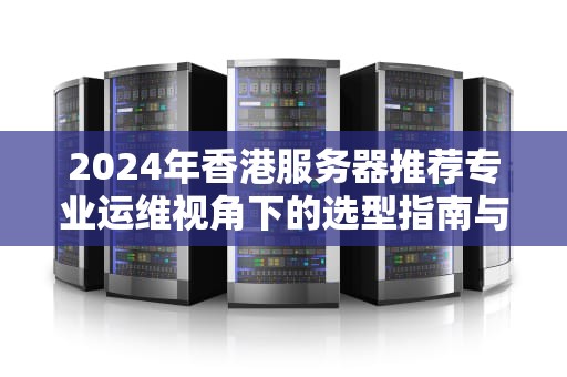 2024年香港服务器推荐专业运维视角下的选型指南与实战分析