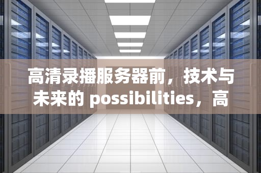 高清录播服务器前，技术与未来的 possibilities，高清录播服务器前-正片