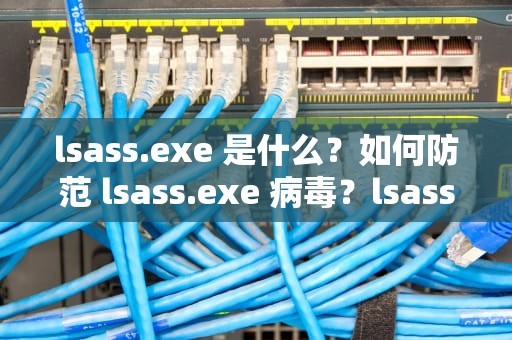 lsass.exe 是什么？如何防范 lsass.exe 病毒？lsass.exe应用程序错误
