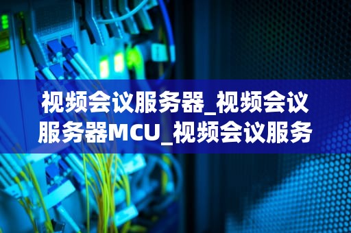 视频会议服务器_视频会议服务器MCU_视频会议服务器的全面解析