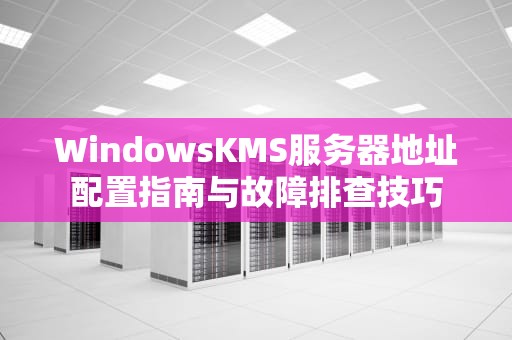 WindowsKMS服务器地址配置指南与故障排查技巧