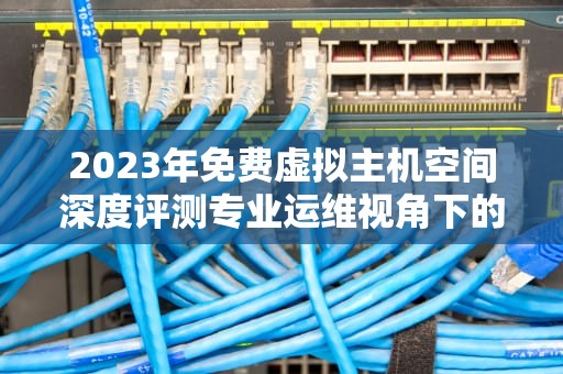 2023年免费虚拟主机空间深度评测专业运维视角下的5大优势与9个避坑指南