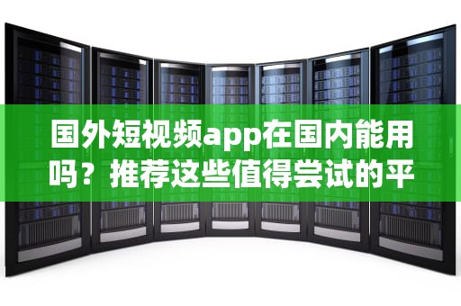 国外短视频app在国内能用吗？推荐这些值得尝试的平台，国外短视频app国内能用的吗
