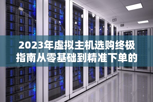 2023年虚拟主机选购终极指南从零基础到精准下单的7个关键步骤