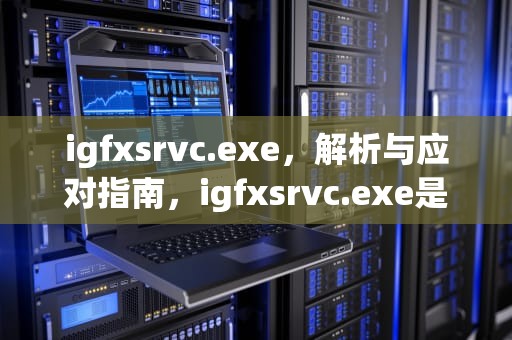 igfxsrvc.exe，解析与应对指南，igfxsrvc.exe是什么进程