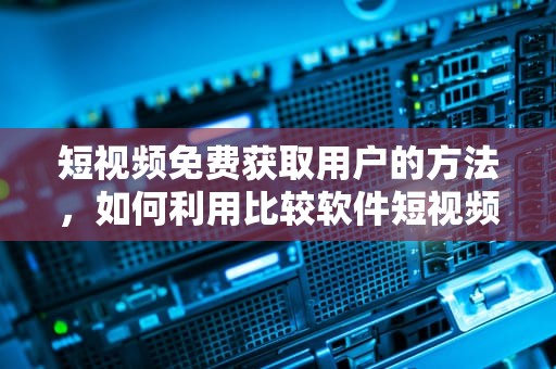 短视频免费获取用户的方法，如何利用比较软件短视频提升用户获取效率