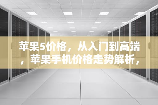 苹果5价格，从入门到高端，苹果手机价格走势解析，苹果5价格多少钱一台