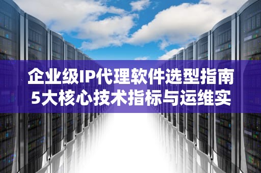 企业级IP代理软件选型指南5大核心技术指标与运维实践