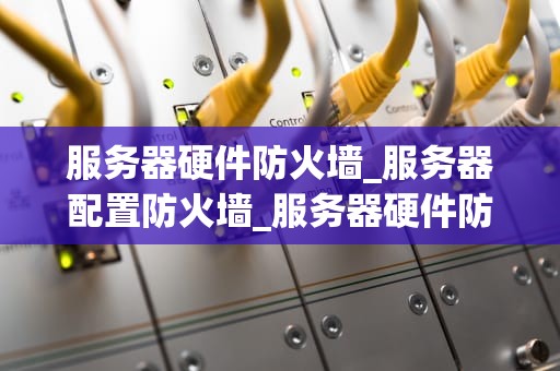 服务器硬件防火墙_服务器配置防火墙_服务器硬件防火墙的重要性及其应用