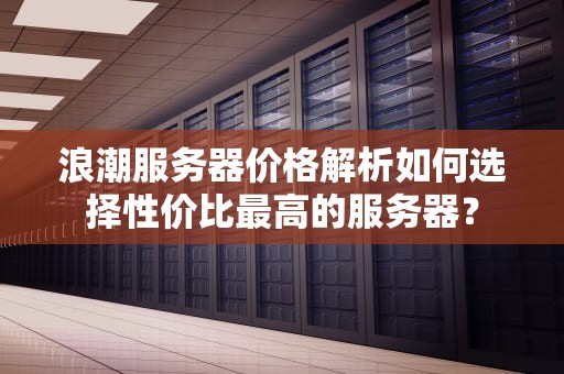 浪潮服务器价格解析如何选择性价比最高的服务器？