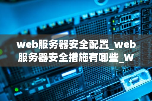 web服务器安全配置_web服务器安全措施有哪些_Web服务器安全配置的全面指南