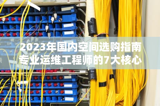 2023年国内空间选购指南专业运维工程师的7大核心建议