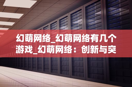 幻萌网络_幻萌网络有几个游戏_幻萌网络：创新与突破的互联网游戏公司