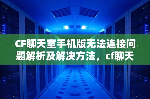 CF聊天室手机版无法连接问题解析及解决方法，cf聊天室手机版无法连接服务器