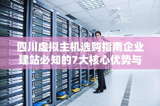 四川虚拟主机选购指南企业建站必知的7大核心优势与避坑法则