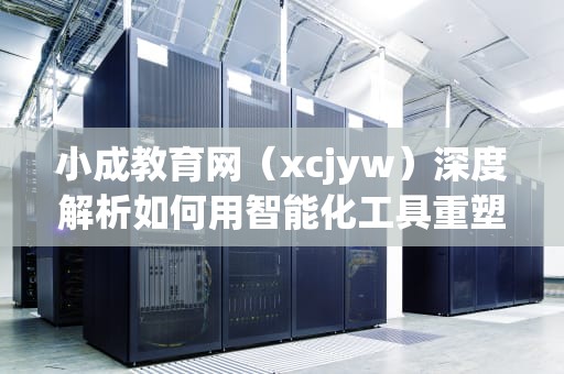 小成教育网（xcjyw）深度解析如何用智能化工具重塑学习体验？