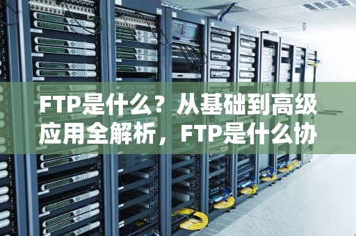 FTP是什么？从基础到高级应用全解析，FTP是什么协议的简写