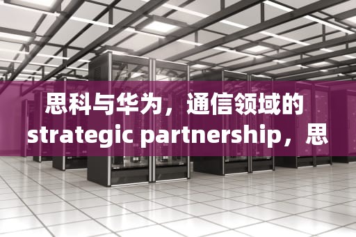 思科与华为，通信领域的 strategic partnership，思科华为认证