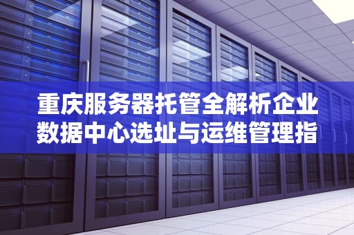 重庆服务器托管全解析企业数据中心选址与运维管理指南