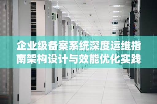 企业级备案系统深度运维指南架构设计与效能优化实践