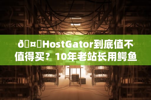 🤔HostGator到底值不值得买？10年老站长用鳄鱼血泪史告诉你真相