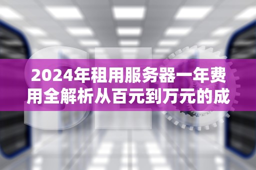 2024年租用服务器一年费用全解析从百元到万元的成本差异与选配指南