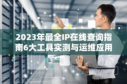 2023年最全IP在线查询指南6大工具实测与运维应用场景解析