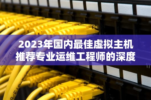 2023年国内最佳虚拟主机推荐专业运维工程师的深度解析与实战指南