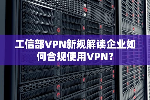工信部VPN新规解读企业如何合规使用VPN？
