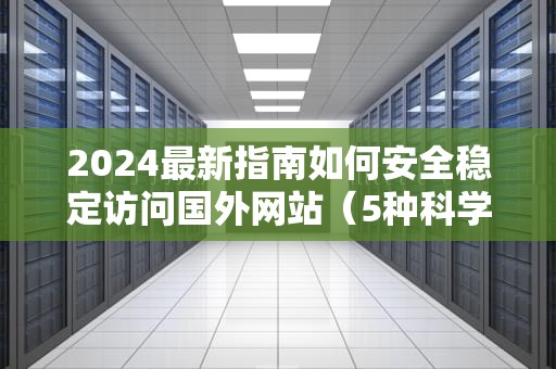 2024最新指南如何安全稳定访问国外网站（5种科学上网方法详解）