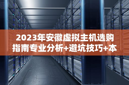 2023年安徽虚拟主机选购指南专业分析+避坑技巧+本地服务商推荐