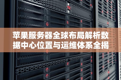 苹果服务器全球布局解析数据中心位置与运维体系全揭秘