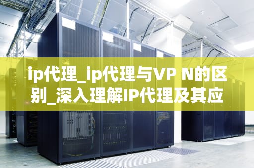 ip代理_ip代理与VP N的区别_深入理解IP代理及其应用