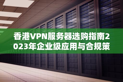 香港VPN服务器选购指南2023年企业级应用与合规策略解析