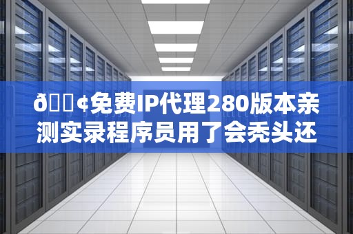📢免费IP代理280版本亲测实录程序员用了会秃头还是真香？