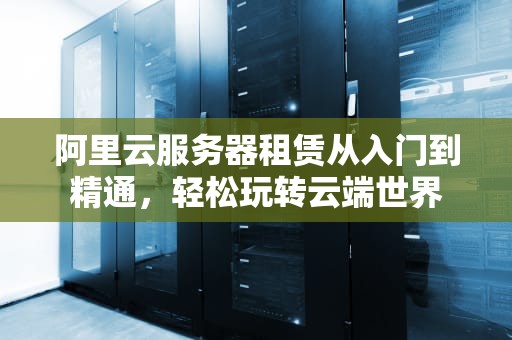 阿里云服务器租赁从入门到精通，轻松玩转云端世界