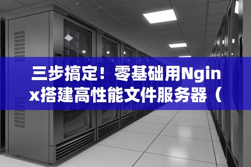 三步搞定！零基础用Nginx搭建高性能文件服务器（附防坑指南）
