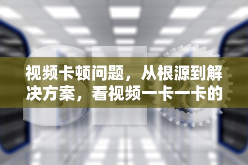 视频卡顿问题，从根源到解决方案，看视频一卡一卡的不流畅怎么回事