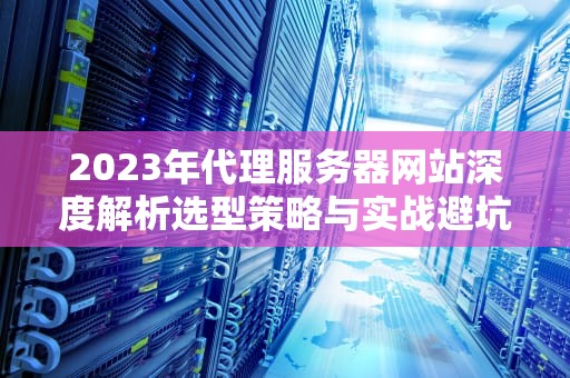 2023年代理服务器网站深度解析选型策略与实战避坑指南