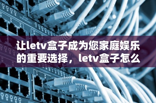 让letv盒子成为您家庭娱乐的重要选择，letv盒子怎么用