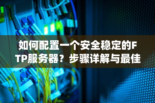 如何配置一个安全稳定的FTP服务器？步骤详解与最佳实践，ftp服务器配置步骤
