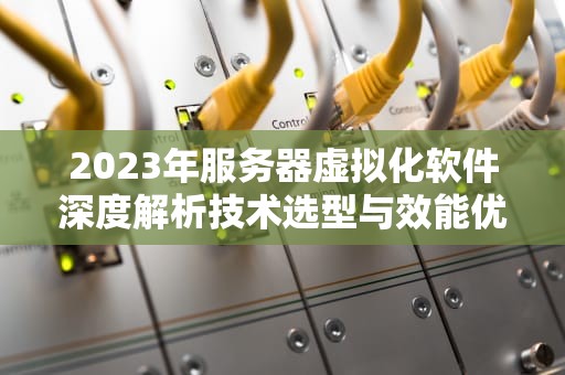 2023年服务器虚拟化软件深度解析技术选型与效能优化实战指南
