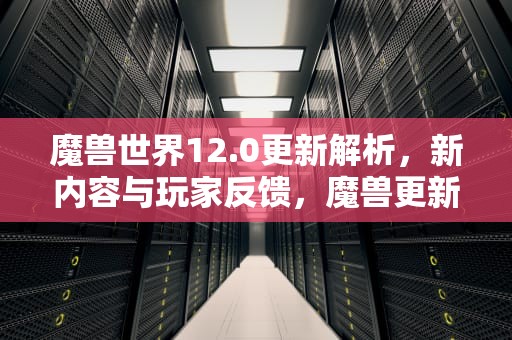 魔兽世界12.0更新解析，新内容与玩家反馈，魔兽更新公告