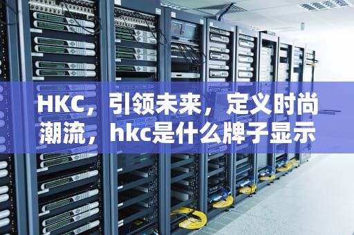 HKC，引领未来，定义时尚潮流，hkc是什么牌子显示器