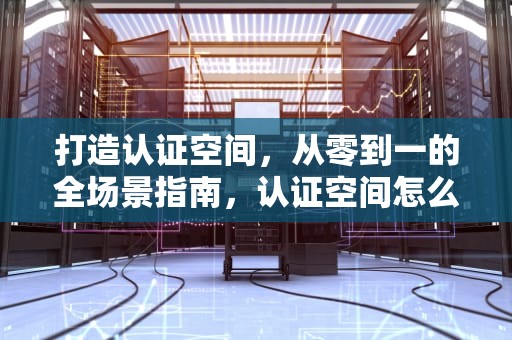 打造认证空间，从零到一的全场景指南，认证空间怎么弄出来