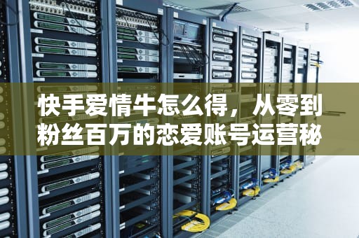 快手爱情牛怎么得，从零到粉丝百万的恋爱账号运营秘籍，快手爱情牛要怎么得