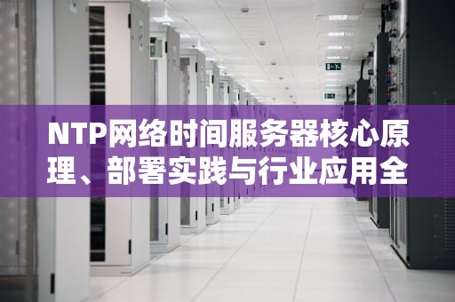 NTP网络时间服务器核心原理、部署实践与行业应用全解析