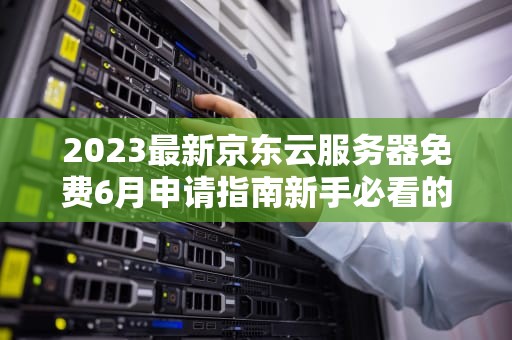 2023最新京东云服务器免费6月申请指南新手必看的5大技巧与避坑攻略